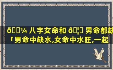 🌼 八字女命和 🦉 男命都缺水「男命中缺水,女命中水旺,一起好吗」